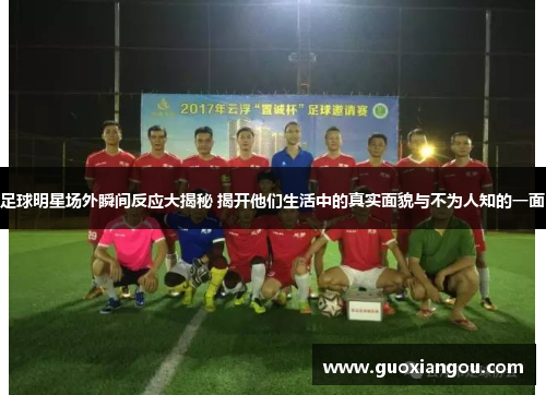 足球明星场外瞬间反应大揭秘 揭开他们生活中的真实面貌与不为人知的一面