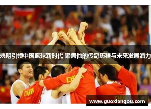 姚明引领中国篮球新时代 聚焦他的传奇历程与未来发展潜力