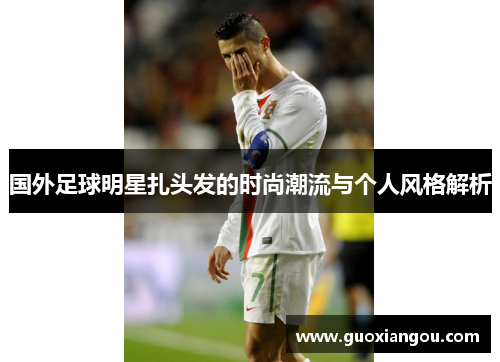 国外足球明星扎头发的时尚潮流与个人风格解析