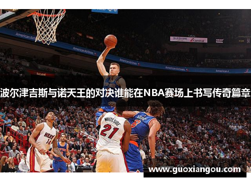 波尔津吉斯与诺天王的对决谁能在NBA赛场上书写传奇篇章